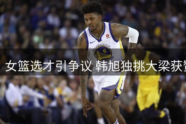 女篮选才引争议 韩旭独挑大梁获赞